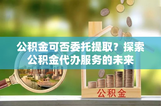 后龙公积金可否委托提取？探索公积金代办服务的未来